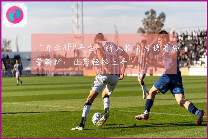 “开云APP平台：新人指南与使用场景解析，让您轻松上手”