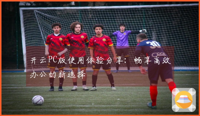 开云PC版使用体验分享：畅享高效办公的新选择